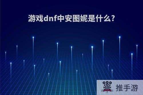 游戏dnf中安图妮是什么?