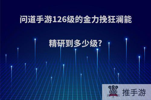 问道手游126级的金力挽狂澜能精研到多少级?