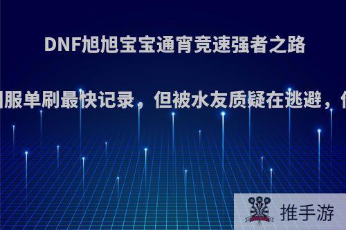 DNF旭旭宝宝通宵竞速强者之路，拿下国服单刷最快记录，但被水友质疑在逃避，你怎么看?