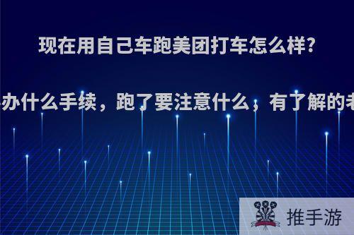 现在用自己车跑美团打车怎么样?刚开始要办什么手续，跑了要注意什么，有了解的老司机吗?