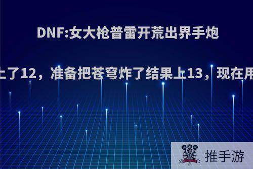 DNF:女大枪普雷开荒出界手炮5000W上了12，准备把苍穹炸了结果上13，现在用哪个好?