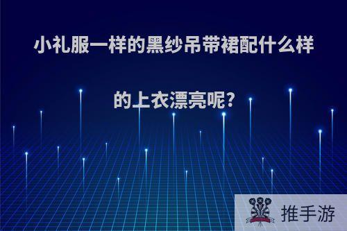 小礼服一样的黑纱吊带裙配什么样的上衣漂亮呢?