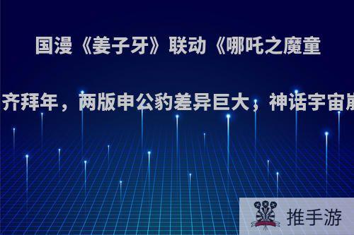 国漫《姜子牙》联动《哪吒之魔童降世》齐拜年，两版申公豹差异巨大，神话宇宙崩了吗?