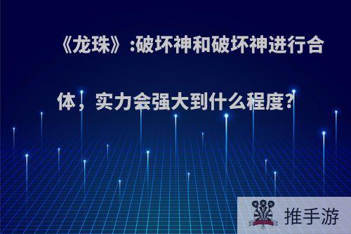 《龙珠》:破坏神和破坏神进行合体，实力会强大到什么程度?