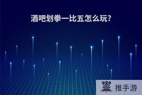 酒吧划拳一比五怎么玩?