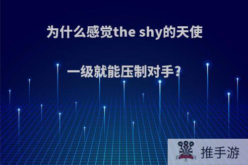 为什么感觉the shy的天使一级就能压制对手?