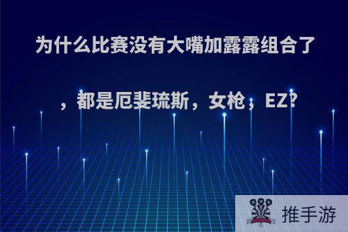 为什么比赛没有大嘴加露露组合了，都是厄斐琉斯，女枪，EZ?