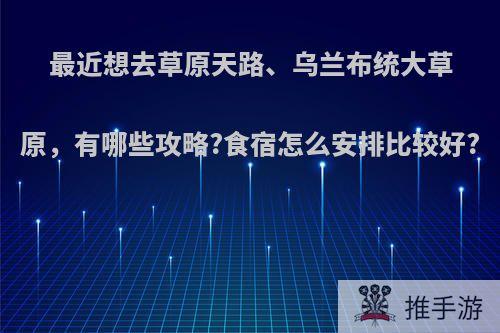 最近想去草原天路、乌兰布统大草原，有哪些攻略?食宿怎么安排比较好?