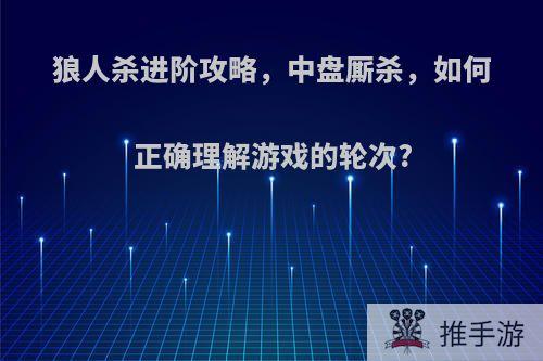 狼人杀进阶攻略，中盘厮杀，如何正确理解游戏的轮次?