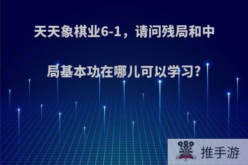 天天象棋业6-1，请问残局和中局基本功在哪儿可以学习?