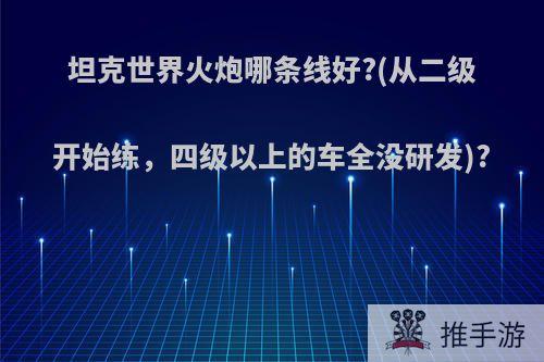 坦克世界火炮哪条线好?(从二级开始练，四级以上的车全没研发)?