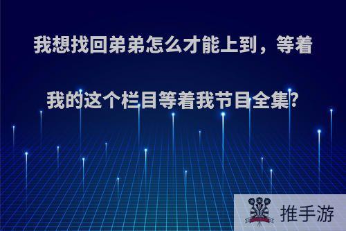 我想找回弟弟怎么才能上到，等着我的这个栏目等着我节目全集?