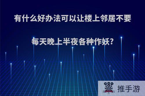 有什么好办法可以让楼上邻居不要每天晚上半夜各种作妖?