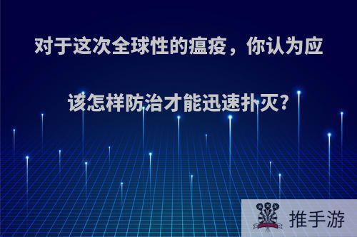 对于这次全球性的瘟疫，你认为应该怎样防治才能迅速扑灭?