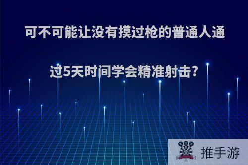 可不可能让没有摸过枪的普通人通过5天时间学会精准射击?