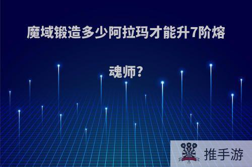 魔域锻造多少阿拉玛才能升7阶熔魂师?