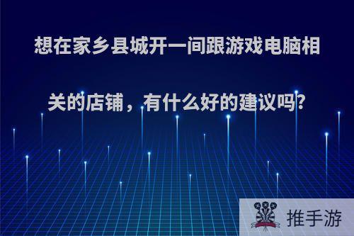 想在家乡县城开一间跟游戏电脑相关的店铺，有什么好的建议吗?