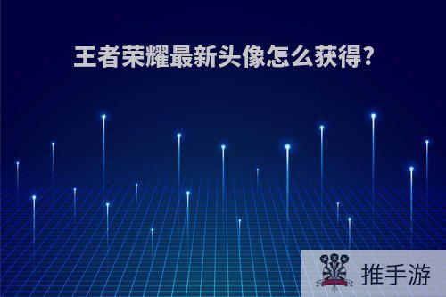 王者荣耀最新头像怎么获得?