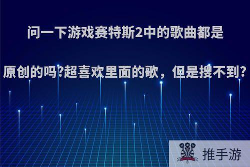 问一下游戏赛特斯2中的歌曲都是原创的吗?超喜欢里面的歌，但是搜不到?