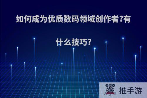 如何成为优质数码领域创作者?有什么技巧?