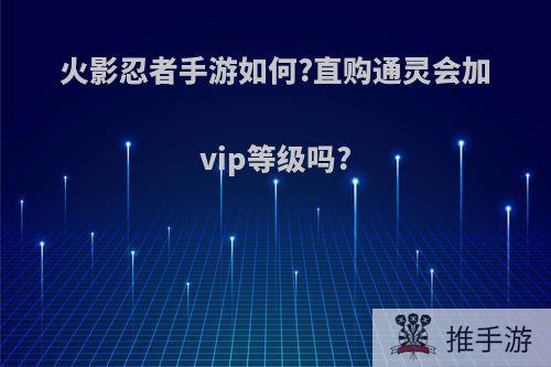 火影忍者手游如何?直购通灵会加vip等级吗?