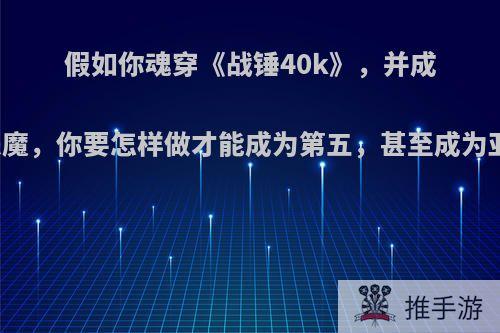 假如你魂穿《战锤40k》，并成为亚空间恶魔，你要怎样做才能成为第五，甚至成为亚空间之王?