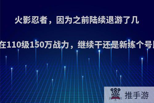 火影忍者，因为之前陆续退游了几回，现在110级150万战力，继续干还是新练个号比较好?