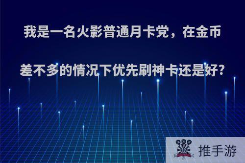 我是一名火影普通月卡党，在金币差不多的情况下优先刷神卡还是好?