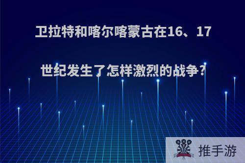 卫拉特和喀尔喀蒙古在16、17世纪发生了怎样激烈的战争?