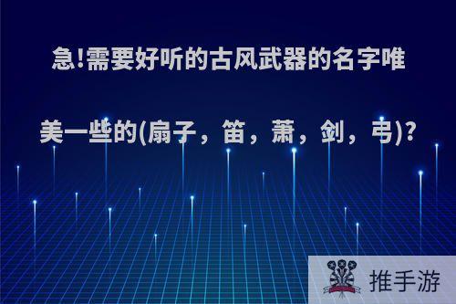 急!需要好听的古风武器的名字唯美一些的(扇子，笛，萧，剑，弓)?