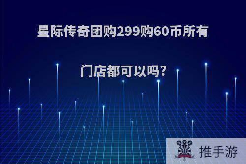 星际传奇团购299购60币所有门店都可以吗?