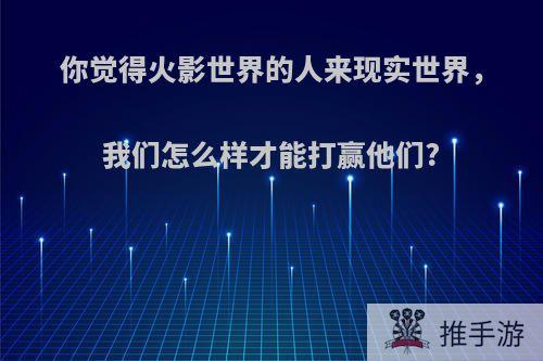 你觉得火影世界的人来现实世界，我们怎么样才能打赢他们?