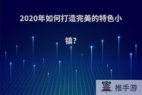 2020年如何打造完美的特色小镇?