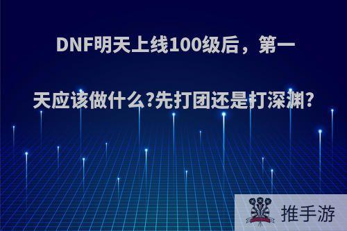 DNF明天上线100级后，第一天应该做什么?先打团还是打深渊?