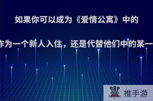 如果你可以成为《爱情公寓》中的一位，你是想作为一个新人入住，还是代替他们中的某一个，为什么呢?