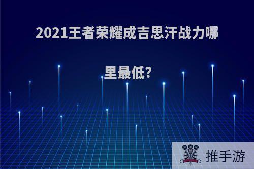 2021王者荣耀成吉思汗战力哪里最低?