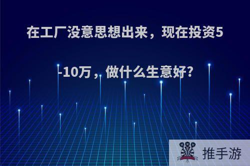 在工厂没意思想出来，现在投资5-10万，做什么生意好?