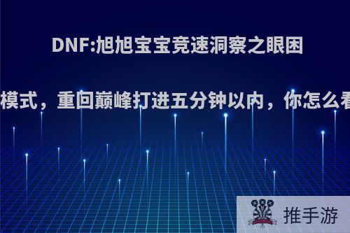 DNF:旭旭宝宝竞速洞察之眼困难模式，重回巅峰打进五分钟以内，你怎么看?