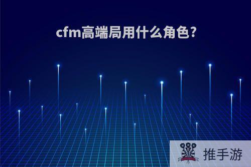 cfm高端局用什么角色?