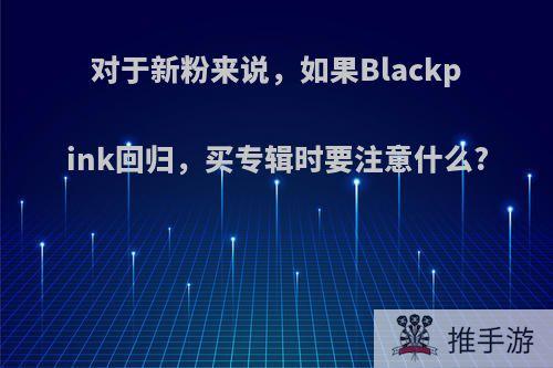 对于新粉来说，如果Blackpink回归，买专辑时要注意什么?