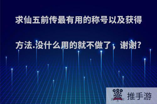 求仙五前传最有用的称号以及获得方法.没什么用的就不做了，谢谢?