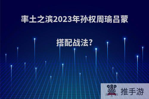 率土之滨2023年孙权周瑜吕蒙搭配战法?