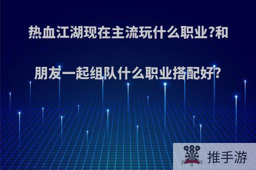 热血江湖现在主流玩什么职业?和朋友一起组队什么职业搭配好?