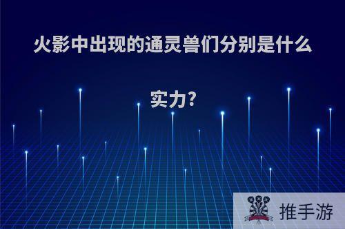 火影中出现的通灵兽们分别是什么实力?