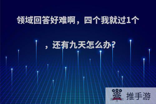 领域回答好难啊，四个我就过1个，还有九天怎么办?