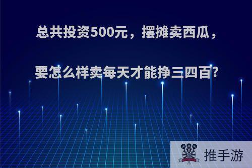 总共投资500元，摆摊卖西瓜，要怎么样卖每天才能挣三四百?