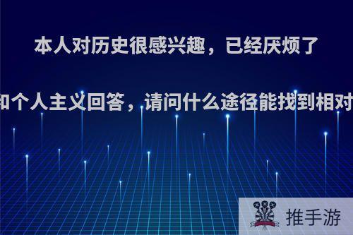 本人对历史很感兴趣，已经厌烦了网上营销号的谣言和个人主义回答，请问什么途径能找到相对准确的历史资料呢?