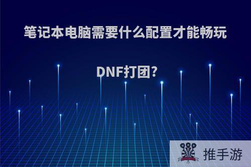 笔记本电脑需要什么配置才能畅玩DNF打团?