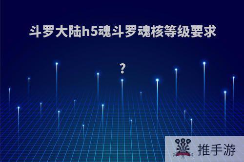 斗罗大陆h5魂斗罗魂核等级要求?