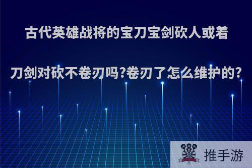 古代英雄战将的宝刀宝剑砍人或着刀剑对砍不卷刃吗?卷刃了怎么维护的?